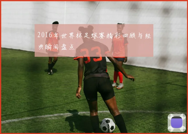 2016年世界杯足球赛精彩回顾与经典瞬间盘点