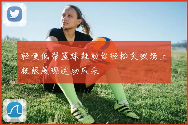 轻便低帮篮球鞋助你轻松突破场上极限展现运动风采