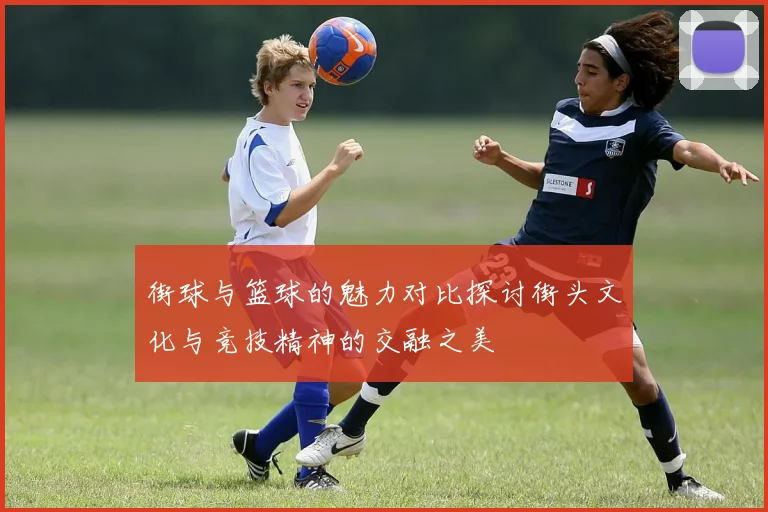 街球与篮球的魅力对比探讨街头文化与竞技精神的交融之美