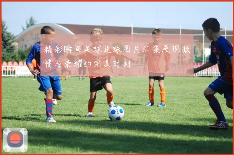 精彩瞬间足球进球图片汇集展现激情与荣耀的完美时刻
