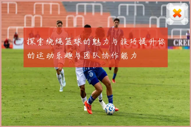 探索绕绳篮球的魅力与技巧提升你的运动乐趣与团队协作能力