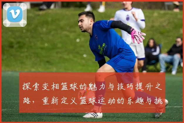 探索变相篮球的魅力与技巧提升之路，重新定义篮球运动的乐趣与挑战