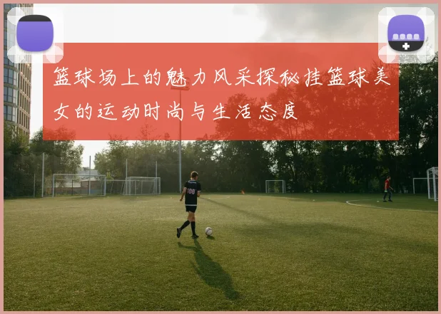 篮球场上的魅力风采探秘挂篮球美女的运动时尚与生活态度