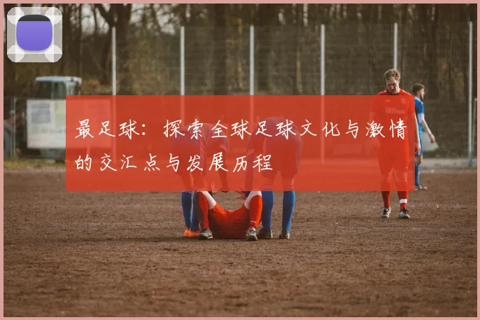 最足球：探索全球足球文化与激情的交汇点与发展历程
