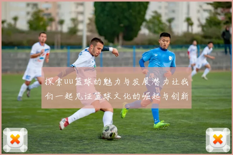 探索uu篮球的魅力与发展潜力让我们一起见证篮球文化的崛起与创新